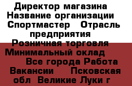 Директор магазина › Название организации ­ Спортмастер › Отрасль предприятия ­ Розничная торговля › Минимальный оклад ­ 39 000 - Все города Работа » Вакансии   . Псковская обл.,Великие Луки г.